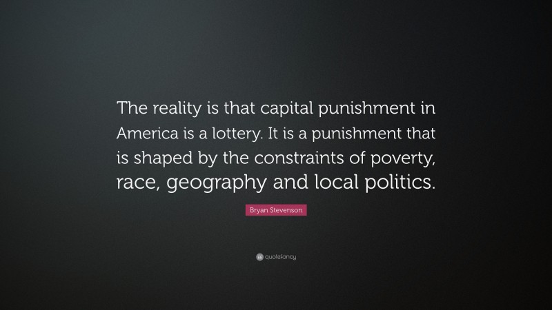 Bryan Stevenson Quote: “The reality is that capital punishment in America is a lottery. It is a punishment that is shaped by the constraints of poverty, race, geography and local politics.”