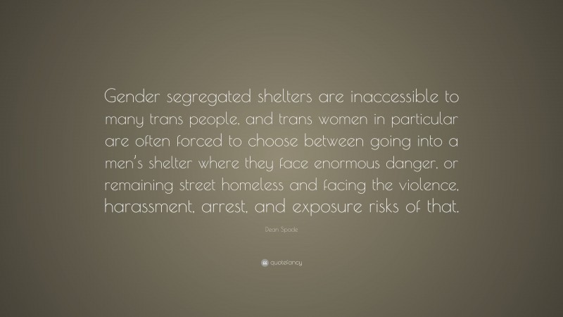 Dean Spade Quote: “Gender segregated shelters are inaccessible to many trans people, and trans women in particular are often forced to choose between going into a men’s shelter where they face enormous danger, or remaining street homeless and facing the violence, harassment, arrest, and exposure risks of that.”