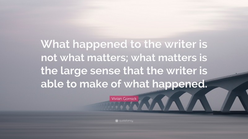 Vivian Gornick Quote: “What happened to the writer is not what matters; what matters is the large sense that the writer is able to make of what happened.”