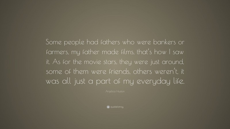 Anjelica Huston Quote: “Some people had fathers who were bankers or farmers, my father made films, that’s how I saw it. As for the movie stars, they were just around, some of them were friends, others weren’t, it was all just a part of my everyday life.”
