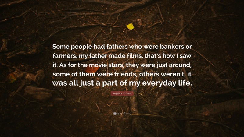 Anjelica Huston Quote: “Some people had fathers who were bankers or farmers, my father made films, that’s how I saw it. As for the movie stars, they were just around, some of them were friends, others weren’t, it was all just a part of my everyday life.”