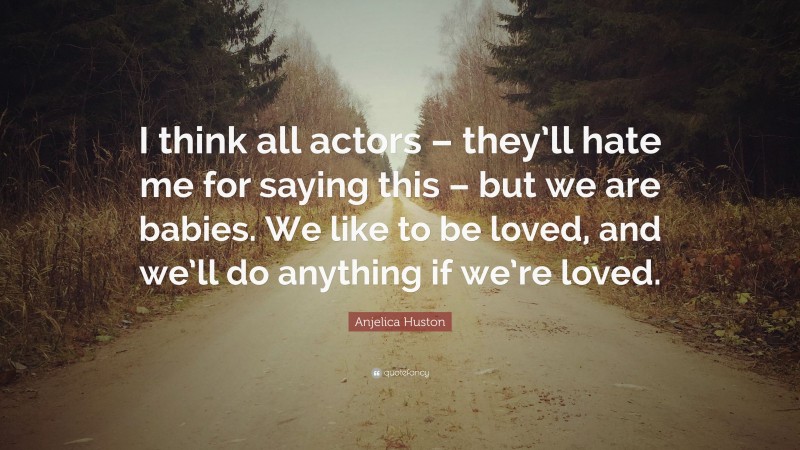 Anjelica Huston Quote: “I think all actors – they’ll hate me for saying this – but we are babies. We like to be loved, and we’ll do anything if we’re loved.”
