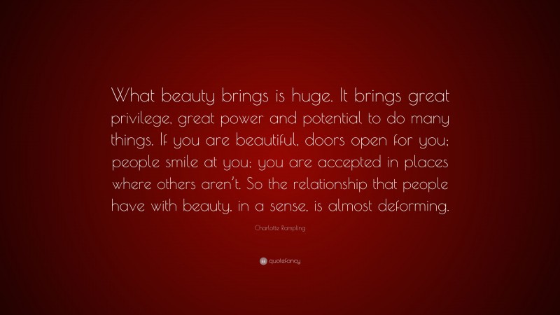 Charlotte Rampling Quote: “What beauty brings is huge. It brings great privilege, great power and potential to do many things. If you are beautiful, doors open for you; people smile at you; you are accepted in places where others aren’t. So the relationship that people have with beauty, in a sense, is almost deforming.”