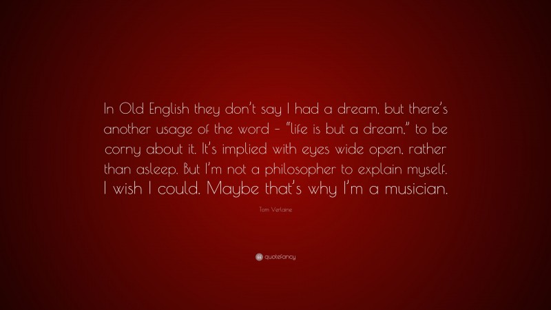 Tom Verlaine Quote: “In Old English they don’t say I had a dream, but there’s another usage of the word – “life is but a dream,” to be corny about it. It’s implied with eyes wide open, rather than asleep. But I’m not a philosopher to explain myself. I wish I could. Maybe that’s why I’m a musician.”