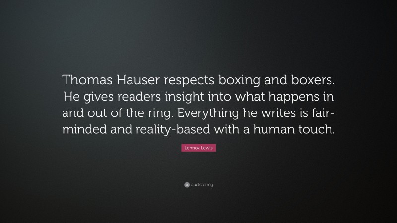Lennox Lewis Quote: “Thomas Hauser respects boxing and boxers. He gives readers insight into what happens in and out of the ring. Everything he writes is fair-minded and reality-based with a human touch.”