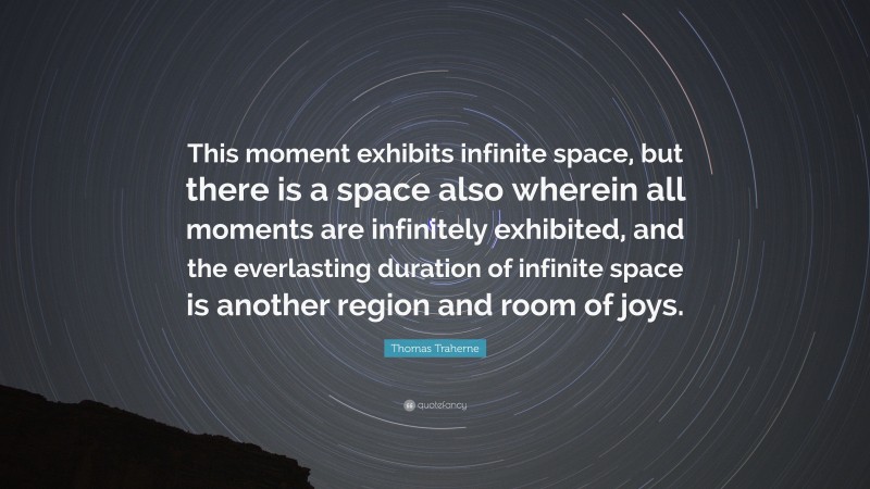 Thomas Traherne Quote: “This moment exhibits infinite space, but there is a space also wherein all moments are infinitely exhibited, and the everlasting duration of infinite space is another region and room of joys.”