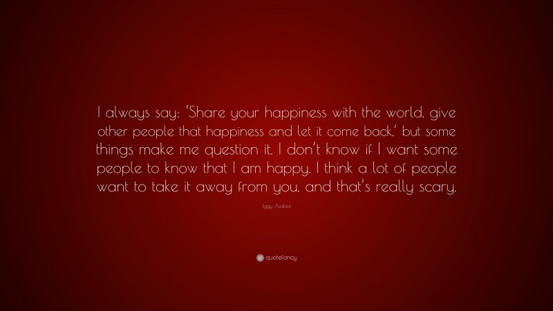 Iggy Azalea Quote: “I always say: ‘Share your happiness with the world, give other people that happiness and let it come back,’ but some things make me question it. I don’t know if I want some people to know that I am happy. I think a lot of people want to take it away from you, and that’s really scary.”