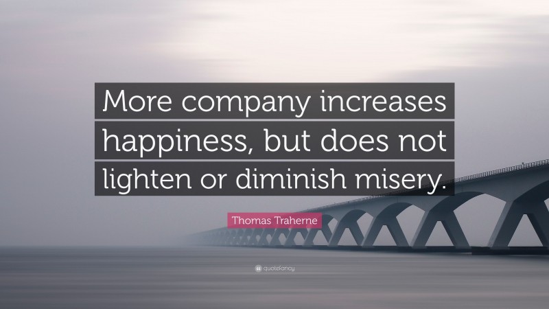 Thomas Traherne Quote: “More company increases happiness, but does not lighten or diminish misery.”