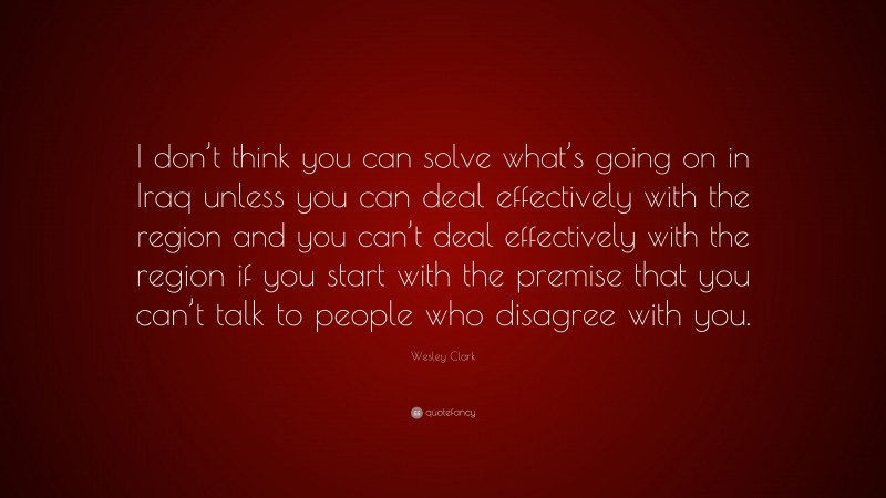 Wesley Clark Quote: “I don’t think you can solve what’s going on in Iraq unless you can deal effectively with the region and you can’t deal effectively with the region if you start with the premise that you can’t talk to people who disagree with you.”