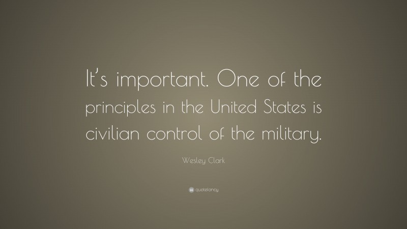 Wesley Clark Quote: “It’s important. One of the principles in the United States is civilian control of the military.”