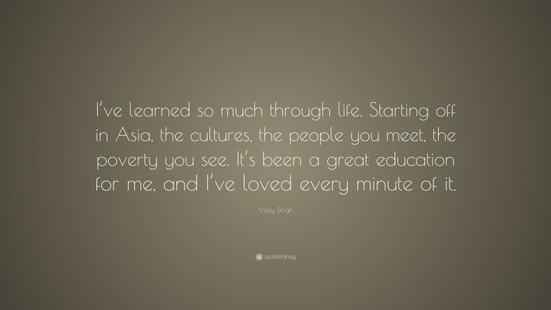 Vijay Singh Quote: “I’ve learned so much through life. Starting off in Asia, the cultures, the people you meet, the poverty you see. It’s been a great education for me, and I’ve loved every minute of it.”