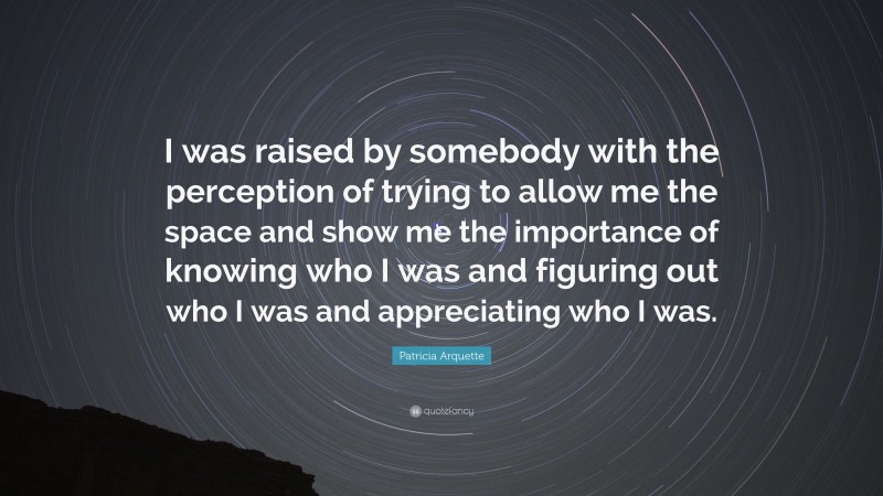 Patricia Arquette Quote: “I was raised by somebody with the perception of trying to allow me the space and show me the importance of knowing who I was and figuring out who I was and appreciating who I was.”