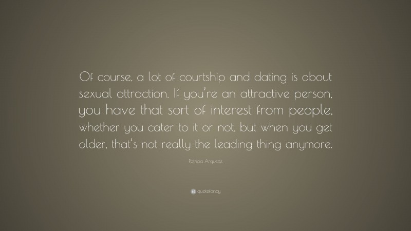 Patricia Arquette Quote: “Of course, a lot of courtship and dating is about sexual attraction. If you’re an attractive person, you have that sort of interest from people, whether you cater to it or not, but when you get older, that’s not really the leading thing anymore.”