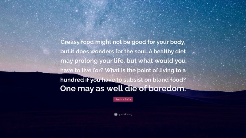 Jessica Zafra Quote: “Greasy food might not be good for your body, but it does wonders for the soul. A healthy diet may prolong your life, but what would you have to live for? What is the point of living to a hundred if you have to subsist on bland food? One may as well die of boredom.”