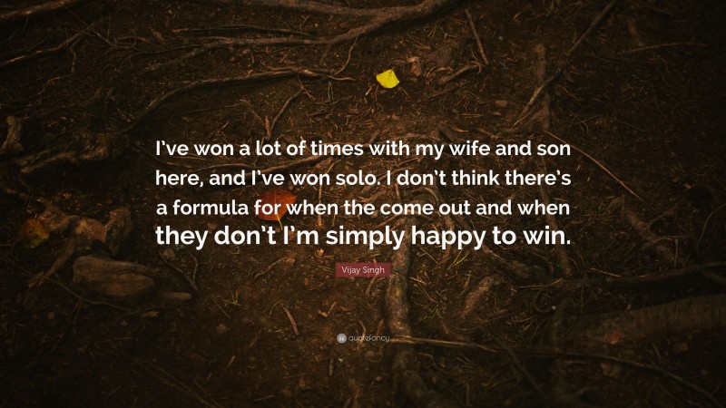 Vijay Singh Quote: “I’ve won a lot of times with my wife and son here, and I’ve won solo. I don’t think there’s a formula for when the come out and when they don’t I’m simply happy to win.”