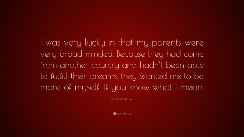 Anne-Marie Duff Quote: “I was very lucky in that my parents were very broad-minded. Because they had come from another country and hadn’t been able to fulfill their dreams, they wanted me to be more of myself, if you know what I mean.”
