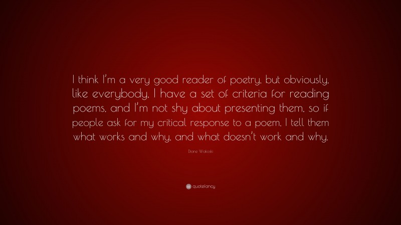 Diane Wakoski Quote: “I think I’m a very good reader of poetry, but obviously, like everybody, I have a set of criteria for reading poems, and I’m not shy about presenting them, so if people ask for my critical response to a poem, I tell them what works and why, and what doesn’t work and why.”