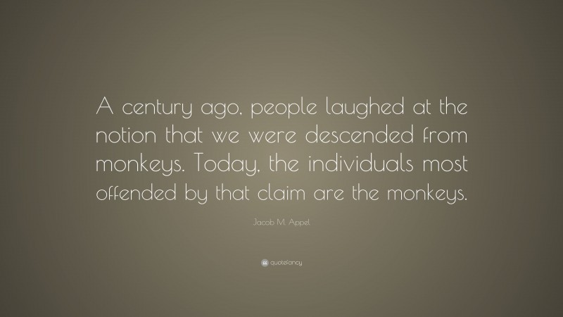 Jacob M. Appel Quote: “A century ago, people laughed at the notion that we were descended from monkeys. Today, the individuals most offended by that claim are the monkeys.”