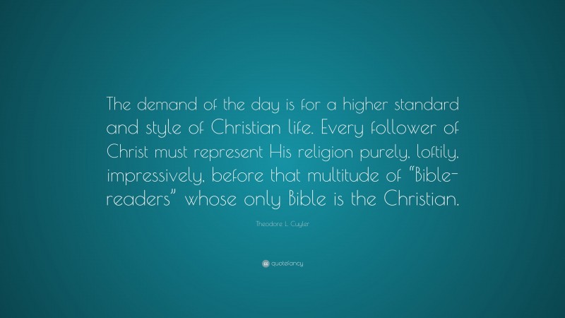 Theodore L. Cuyler Quote: “The demand of the day is for a higher standard and style of Christian life. Every follower of Christ must represent His religion purely, loftily, impressively, before that multitude of “Bible-readers” whose only Bible is the Christian.”