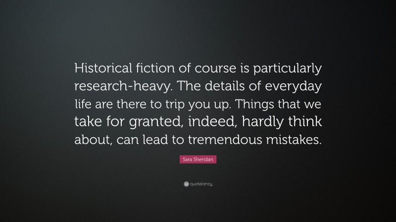 Sara Sheridan Quote: “Historical fiction of course is particularly research-heavy. The details of everyday life are there to trip you up. Things that we take for granted, indeed, hardly think about, can lead to tremendous mistakes.”