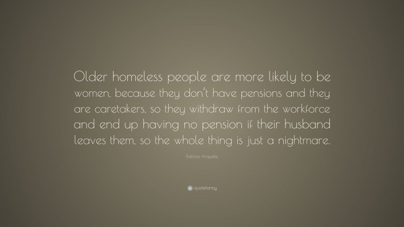 Patricia Arquette Quote: “Older homeless people are more likely to be women, because they don’t have pensions and they are caretakers, so they withdraw from the workforce and end up having no pension if their husband leaves them, so the whole thing is just a nightmare.”