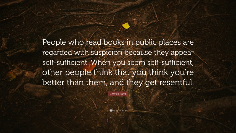 Jessica Zafra Quote: “People who read books in public places are regarded with suspicion because they appear self-sufficient. When you seem self-sufficient, other people think that you think you’re better than them, and they get resentful.”