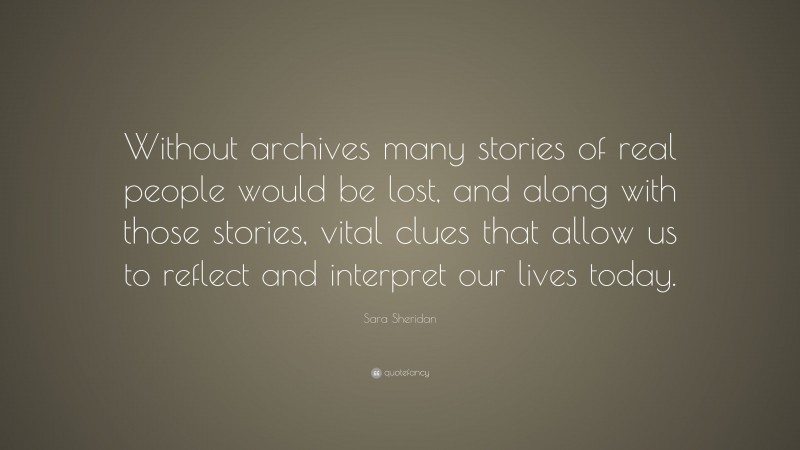 Sara Sheridan Quote: “Without archives many stories of real people would be lost, and along with those stories, vital clues that allow us to reflect and interpret our lives today.”