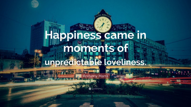 Anthony Marra Quote: “Happiness came in moments of unpredictable loveliness.”