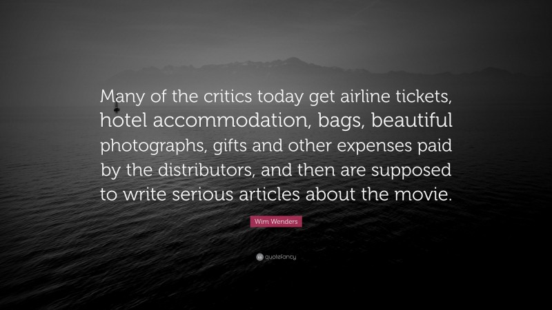 Wim Wenders Quote: “Many of the critics today get airline tickets, hotel accommodation, bags, beautiful photographs, gifts and other expenses paid by the distributors, and then are supposed to write serious articles about the movie.”