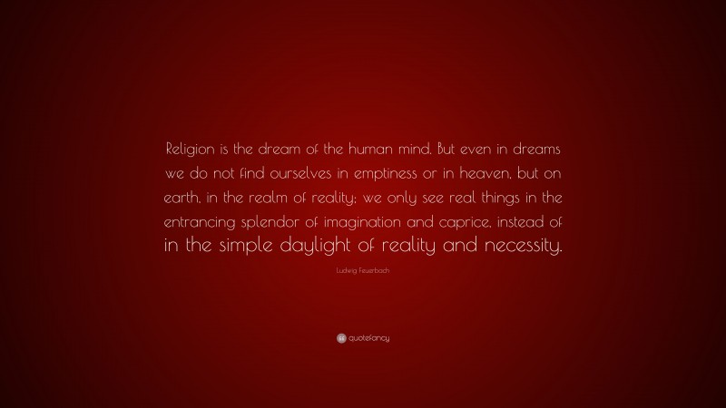 Ludwig Feuerbach Quote: “Religion is the dream of the human mind. But even in dreams we do not find ourselves in emptiness or in heaven, but on earth, in the realm of reality; we only see real things in the entrancing splendor of imagination and caprice, instead of in the simple daylight of reality and necessity.”