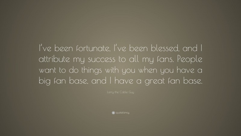 Larry the Cable Guy Quote: “I’ve been fortunate, I’ve been blessed, and I attribute my success to all my fans. People want to do things with you when you have a big fan base, and I have a great fan base.”