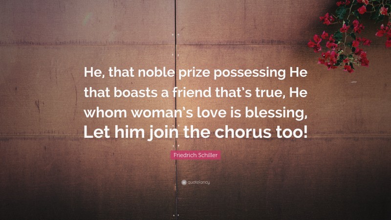 Friedrich Schiller Quote: “He, that noble prize possessing He that boasts a friend that’s true, He whom woman’s love is blessing, Let him join the chorus too!”