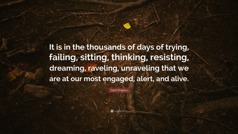 Dani Shapiro Quote: “It is in the thousands of days of trying, failing, sitting, thinking, resisting, dreaming, raveling, unraveling that we are at our most engaged, alert, and alive.”
