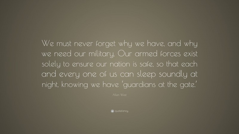 Allen West Quote: “We must never forget why we have, and why we need our military. Our armed forces exist solely to ensure our nation is safe, so that each and every one of us can sleep soundly at night, knowing we have ‘guardians at the gate.’”