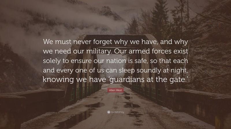 Allen West Quote: “We must never forget why we have, and why we need our military. Our armed forces exist solely to ensure our nation is safe, so that each and every one of us can sleep soundly at night, knowing we have ‘guardians at the gate.’”