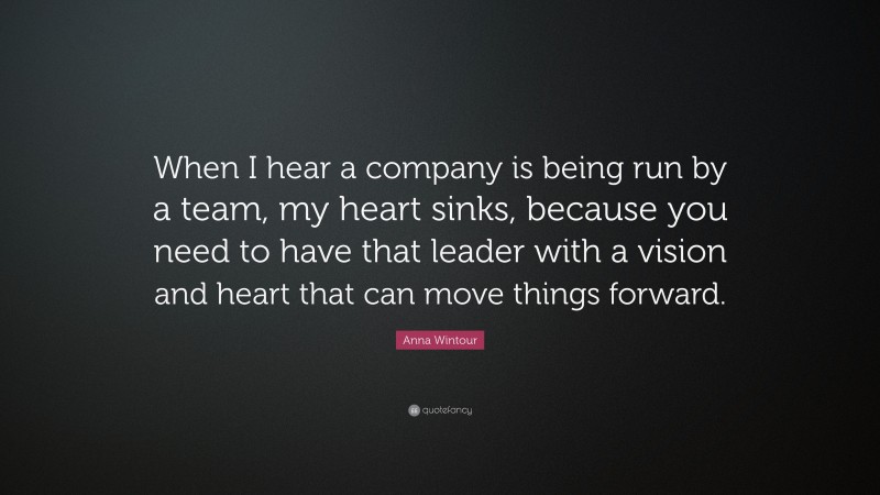 Anna Wintour Quote: “When I hear a company is being run by a team, my heart sinks, because you need to have that leader with a vision and heart that can move things forward.”