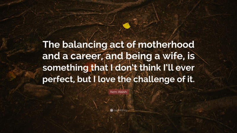 Kerri Walsh Quote: “The balancing act of motherhood and a career, and being a wife, is something that I don’t think I’ll ever perfect, but I love the challenge of it.”