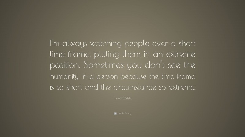 Irvine Welsh Quote: “I’m always watching people over a short time frame, putting them in an extreme position. Sometimes you don’t see the humanity in a person because the time frame is so short and the circumstance so extreme.”