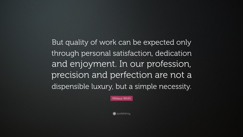 Niklaus Wirth Quote: “But quality of work can be expected only through personal satisfaction, dedication and enjoyment. In our profession, precision and perfection are not a dispensible luxury, but a simple necessity.”