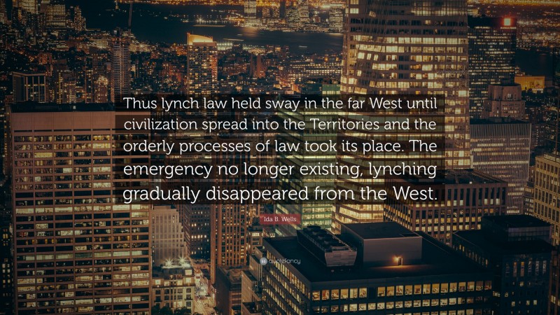 Ida B. Wells Quote: “Thus lynch law held sway in the far West until civilization spread into the Territories and the orderly processes of law took its place. The emergency no longer existing, lynching gradually disappeared from the West.”