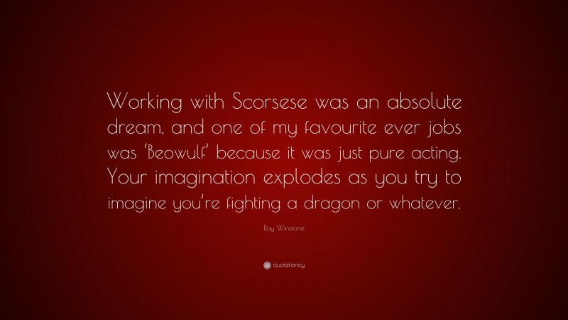 Ray Winstone Quote: “Working with Scorsese was an absolute dream, and one of my favourite ever jobs was ‘Beowulf’ because it was just pure acting. Your imagination explodes as you try to imagine you’re fighting a dragon or whatever.”