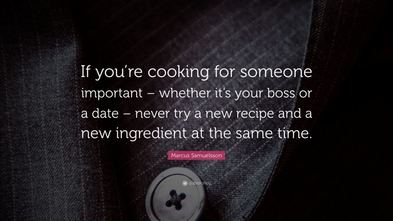 Marcus Samuelsson Quote: “If you’re cooking for someone important – whether it’s your boss or a date – never try a new recipe and a new ingredient at the same time.”