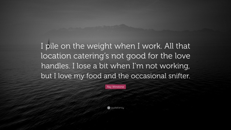 Ray Winstone Quote: “I pile on the weight when I work. All that location catering’s not good for the love handles. I lose a bit when I’m not working, but I love my food and the occasional snifter.”