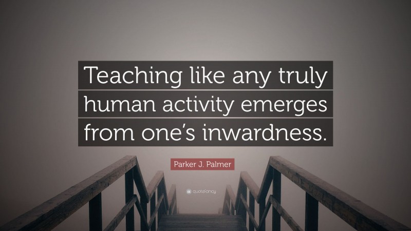 Parker J. Palmer Quote: “Teaching like any truly human activity emerges from one’s inwardness.”