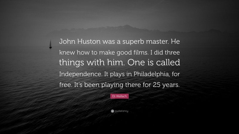Eli Wallach Quote: “John Huston was a superb master. He knew how to make good films. I did three things with him. One is called Independence. It plays in Philadelphia, for free. It’s been playing there for 25 years.”