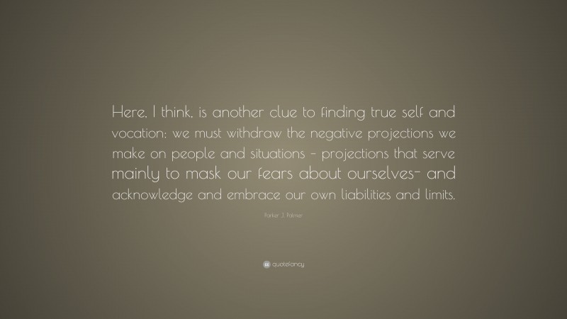 Parker J. Palmer Quote: “Here, I think, is another clue to finding true self and vocation: we must withdraw the negative projections we make on people and situations – projections that serve mainly to mask our fears about ourselves- and acknowledge and embrace our own liabilities and limits.”