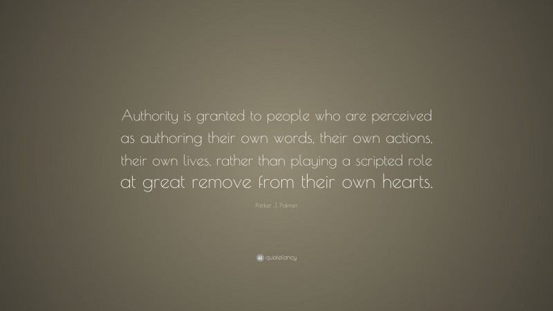 Parker J. Palmer Quote: “Authority is granted to people who are perceived as authoring their own words, their own actions, their own lives, rather than playing a scripted role at great remove from their own hearts.”