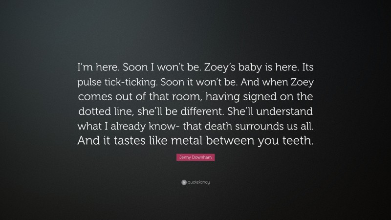 Jenny Downham Quote: “I’m here. Soon I won’t be. Zoey’s baby is here. Its pulse tick-ticking. Soon it won’t be. And when Zoey comes out of that room, having signed on the dotted line, she’ll be different. She’ll understand what I already know- that death surrounds us all. And it tastes like metal between you teeth.”