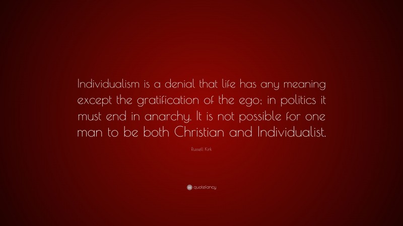 Russell Kirk Quote: “Individualism is a denial that life has any meaning except the gratification of the ego; in politics it must end in anarchy. It is not possible for one man to be both Christian and Individualist.”