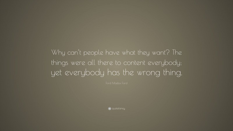 Ford Madox Ford Quote: “Why can’t people have what they want? The things were all there to content everybody; yet everybody has the wrong thing.”